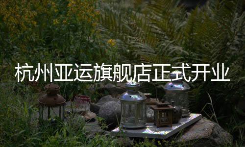杭州亚运旗舰店正式开业,361°以专业助力亚洲体育运动